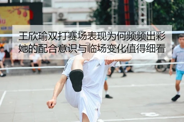 王欣瑜双打赛场表现为何频频出彩 她的配合意识与临场变化值得细看