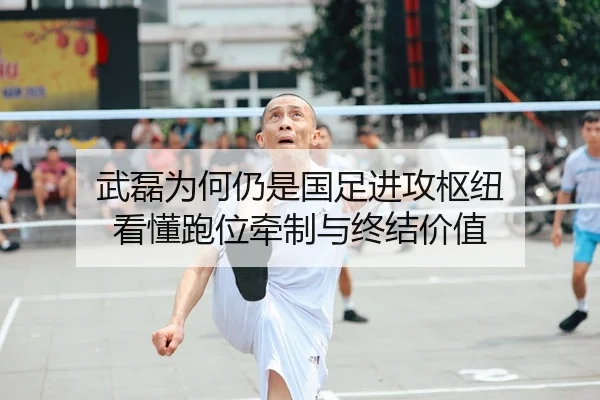 武磊为何仍是国足进攻枢纽 看懂跑位牵制与终结价值